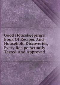 Good Housekeeping's Book Of Recipes And Household Discoveries, Every Recipe Actually Tested And Approved