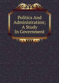 Politics And Administration; A Study In Government