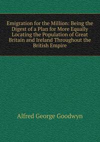 Emigration for the Million: Being the Digest of a Plan for More Equally Locating the Population of Great Britain and Ireland Throughout the British Empire