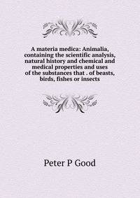 A materia medica: Animalia, containing the scientific analysis, natural history and chemical and medical properties and uses of the substances that . of beasts, birds, fishes or insects