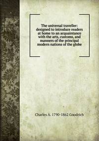 The universal traveller: designed to introduce readers at home to an acquaintance with the arts, customs, and manners of the principal modern nations of the globe