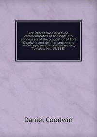 The Dearborns; a discourse commemorative of the eightieth anniversary of the occupation of Fort Dearborn, and the first settlement at Chicago; read . historical society, Tuesday, Dec. 18, 1883