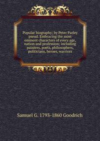 Popular biography; by Peter Parley pseud. Embracing the most eminent characters of every age, nation and profession; including painters, poets, philosophers, politicians, heroes, warriors