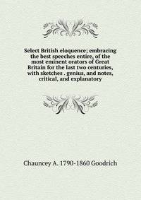 Select British eloquence; embracing the best speeches entire, of the most eminent orators of Great Britain for the last two centuries, with sketches . genius, and notes, critical, and explanatory