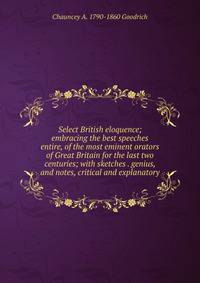 Select British eloquence; embracing the best speeches entire, of the most eminent orators of Great Britain for the last two centuries; with sketches . genius, and notes, critical and explanatory