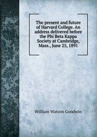 The present and future of Harvard College. An address delivered before the Phi Beta Kappa Society at Cambridge, Mass., June 25, 1891