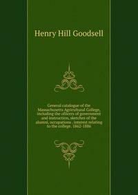 General catalogue of the Massachusetts Agricultural College, including the ofiicers of government and instruction, sketches of the alumni, occupations . interest relating to the college. 1862-1886