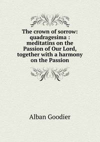 The crown of sorrow: quadragesima : meditatins on the Passion of Our Lord, together with a harmony on the Passion