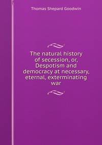 The natural history of secession, or, Despotism and democracy at necessary, eternal, exterminating war