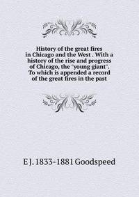 History of the great fires in Chicago and the West . With a history of the rise and progress of Chicago, the "young giant". To which is appended a record of the great fires in the past