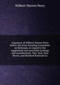 Argument of Wilbert Warren Perry before the Joint Standing Committee on Railroads, in regard to the suppressed and concealed earnings and unauthorized . New York, New Haven, and Hartford Railroad Co