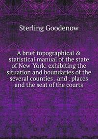 A brief topographical &amp; statistical manual of the state of New-York: exhibiting the situation and boundaries of the several counties . and . places and the seat of the courts