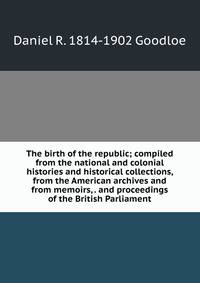 The birth of the republic; compiled from the national and colonial histories and historical collections, from the American archives and from memoirs, . and proceedings of the British Parliament
