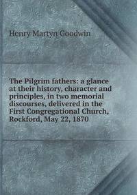 The Pilgrim fathers: a glance at their history, character and principles, in two memorial discourses, delivered in the First Congregational Church, Rockford, May 22, 1870