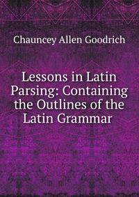Lessons in Latin Parsing: Containing the Outlines of the Latin Grammar .