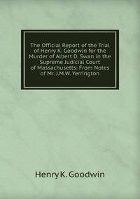 The Official Report of the Trial of Henry K. Goodwin for the Murder of Albert D. Swan in the Supreme Judicial Court of Massachusetts: From Notes of Mr. J.M.W. Yerrington