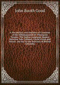 A Vocabulary and Outlines of Grammar of the Nitlakapamuk Or Thompson Tongue: The Indian Language Spoken Between Yale, Lillooet, Cache Creek and Nicola . for Use in the Province of British Columbia