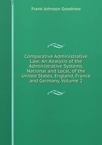 Comparative Administrative Law: An Analysis of the Administrative Systems, National and Local, of the United States, England, France and Germany, Volume 2