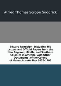 Edward Randolph: Including His Letters and Official Papers from the New England, Middle, and Southern Colonies in America, with Other Documents . of the Colony of Massachusetts Bay. 1676-1703