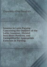 Lessons in Latin Parsing: Containing the Outlines of the Latin Grammar, Divided Into Short Portions, and Exemplified by Appropriate Exercises in Parsing