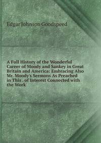 A Full History of the Wonderful Career of Moody and Sankey in Great Britain and America: Embracing Also Mr. Moody's Sermons As Preached in This . of Interest Connected with the Work