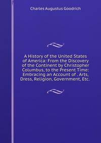 A History of the United States of America: From the Discovery of the Continent by Christopher Columbus, to the Present Time: Embracing an Account of . Arts, Dress, Religion, Government, Etc. .