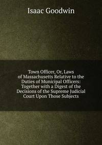 Town Officer, Or, Laws of Massachusetts Relative to the Duties of Municipal Officers: Together with a Digest of the Decisions of the Supreme Judicial Court Upon Those Subjects