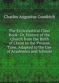The Ecclesiastical Class Book: Or, History of the Church from the Birth of Christ to the Present Time, Adapted to the Use of Academies and Schools