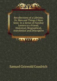 Recollections of a Lifetime, Or, Men and Things I Have Seen: In a Series of Familiar Letters to a Friend, Historical, Biographical, Anecdotical and Descriptive