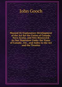 Manual Or Explanatory Development of the Act for the Union of Canada, Nova Scotia, and New Brunswick in One Dominion Under the Name of Canada . Etc., and Index to the Act and the Treaties