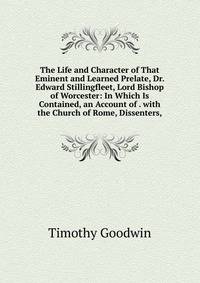 The Life and Character of That Eminent and Learned Prelate, Dr. Edward Stillingfleet, Lord Bishop of Worcester: In Which Is Contained, an Account of . with the Church of Rome, Dissenters,