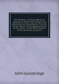 The Phoenix, an Essay. Being an Attempt to Prove from History and Astronomical Calculations, That the Comet, Which, by Its Approximation to Our Earth, . Is the Real Phoenix of the Ancients. by John G