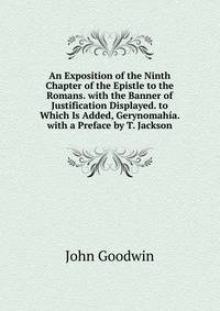 An Exposition of the Ninth Chapter of the Epistle to the Romans. with the Banner of Justification Displayed. to Which Is Added, Gerynomahia. with a Preface by T. Jackson