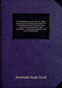 The Heidelberg Catechism, Or: Short Instruction in Christian Doctrine As It Is Conducted in the Churches and Schools of the Palatinate and Elsewhere. . the Whole Adapted to the Use of Catechetica