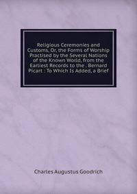 Religious Ceremonies and Customs, Or, the Forms of Worship Practised by the Several Nations of the Known World, from the Earliest Records to the . Bernard Picart : To Which Is Added, a Brief
