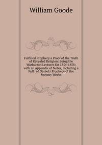 Fulfilled Prophecy a Proof of the Truth of Revealed Religion: Being the Warburton Lectures for 1854-1858; with an Appendix of Notes, Including a Full . of Daniel's Prophecy of the Seventy Weeks