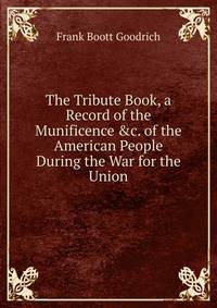 The Tribute Book, a Record of the Munificence &amp;c. of the American People During the War for the Union