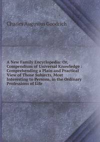 A New Family Encyclopedia: Or, Compendium of Universal Knowledge : Comprehending a Plain and Practical View of Those Subjects, Most Interesting to Persons, in the Ordinary Professions of Life
