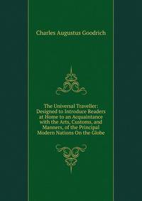 The Universal Traveller: Designed to Introduce Readers at Home to an Acquaintance with the Arts, Customs, and Manners, of the Principal Modern Nations On the Globe