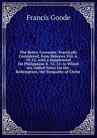 The Better Covenant: Practically Considered, from Hebrews Viii. 6, 10-12, with a Supplement On Philippians Ii. 12, 13; to Which Are Added Notes On the . Redemption, the Sympathy of Christ .