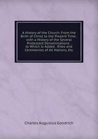 A History of the Church: From the Birth of Christ to the Present Time . with a History of the Several Protestant Denominations . to Which Is Added . Rites and Ceremonies of All Nations, Etc