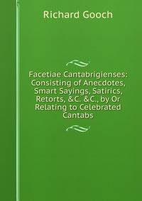Facetiae Cantabrigienses: Consisting of Anecdotes, Smart Sayings, Satirics, Retorts, &amp;C. &amp;C., by Or Relating to Celebrated Cantabs