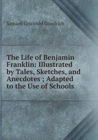The Life of Benjamin Franklin: Illustrated by Tales, Sketches, and Anecdotes ; Adapted to the Use of Schools