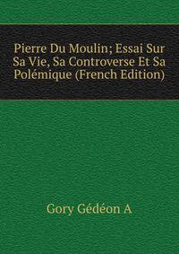 Pierre Du Moulin; Essai Sur Sa Vie, Sa Controverse Et Sa Polemique (French Edition)