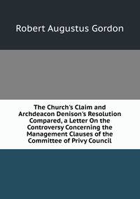 The Church's Claim and Archdeacon Denison's Resolution Compared, a Letter On the Controversy Concerning the Management Clauses of the Committee of Privy Council