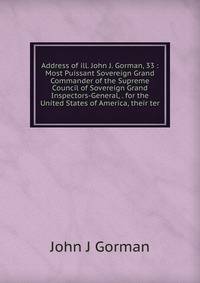 Address of ill. John J. Gorman, 33 : Most Puissant Sovereign Grand Commander of the Supreme Council of Sovereign Grand Inspectors-General, . for the United States of America, their ter
