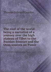 The roof of the world: being a narrative of a journey over the high plateau of Tibet to the Russian frontier and the Oxus sources on Pamir