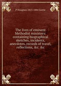 The lives of eminent Methodist ministers: containing biographical sketches, incidents, anecdotes, records of travel, reflections, &amp;c. &amp;c.