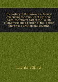 The history of the Province of Moray: comprising the counties of Elgin and Nairn, the greater part of the County of Inverness and a portion of the . before there was a division into counties