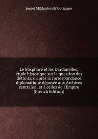 Le Bosphore et les Dardanelles; ?tude historique sur la question des d?troits, d'apr?s la correspondance diplomatique d?pos?e aux Archives centrales . et ? celles de l'Empire (French Edition)